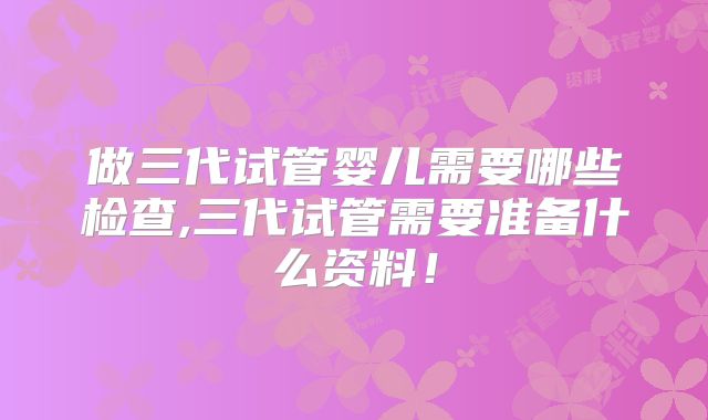 做三代试管婴儿需要哪些检查,三代试管需要准备什么资料！