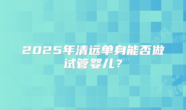 2025年清远单身能否做试管婴儿？