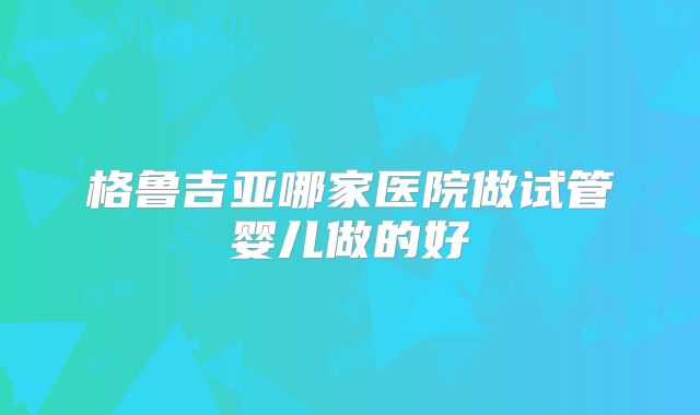格鲁吉亚哪家医院做试管婴儿做的好