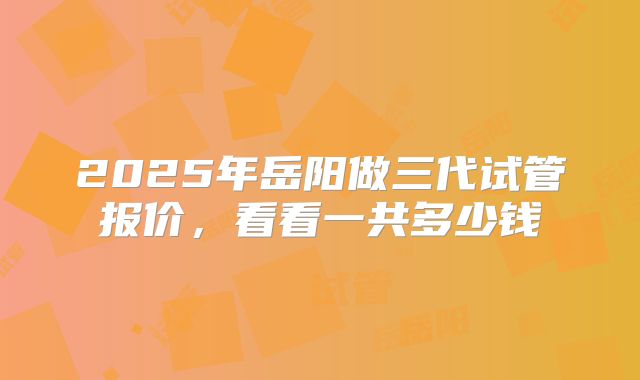 2025年岳阳做三代试管报价,看看一共多少钱