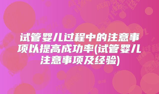 试管婴儿过程中的注意事项以提高成功率(试管婴儿注意事项及经验)
