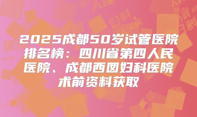 2025成都50岁试管医院排名榜：四川省第四人民医院、成都西囡妇科医院术前资料获取