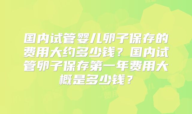 国内试管婴儿卵子保存的费用大约多少钱？国内试管卵子保存第一年费用大概是多少钱？