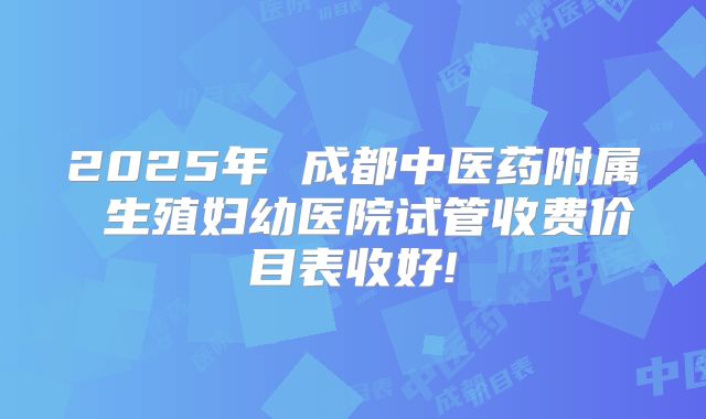 2025年 成都中医药附属 生殖妇幼医院试管收费价目表收好!