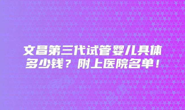 文昌第三代试管婴儿具体多少钱?附上医院名单!