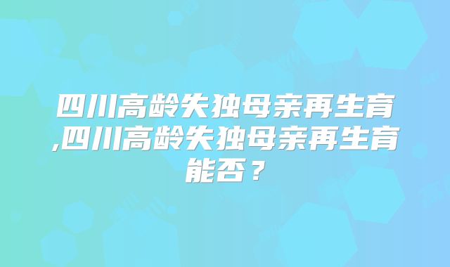 四川高龄失独母亲再生育,四川高龄失独母亲再生育能否?