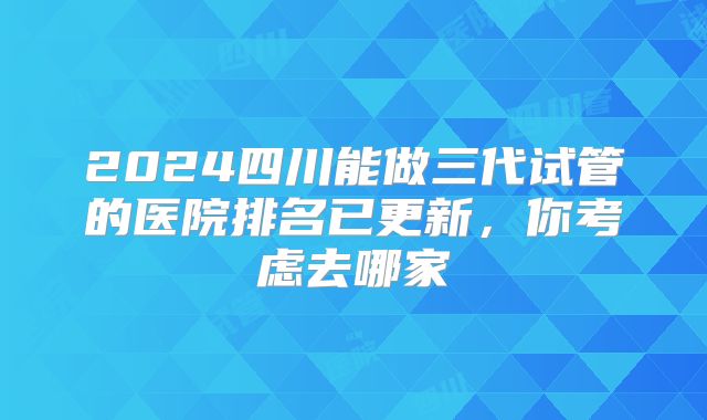 2024四川能做三代试管的医院排名已更新,你考虑去哪家