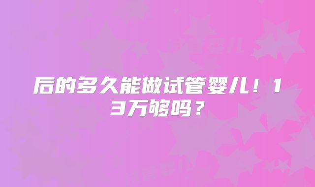 后的多久能做试管婴儿！13万够吗？