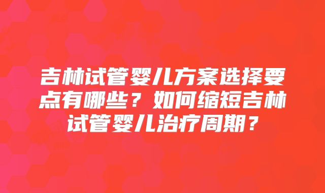 吉林试管婴儿方案选择要点有哪些？如何缩短吉林试管婴儿治疗周期？