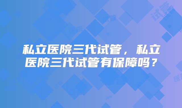 私立医院三代试管，私立医院三代试管有保障吗？