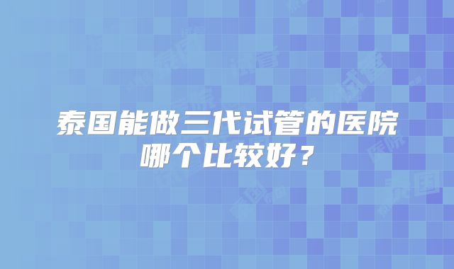 泰国能做三代试管的医院哪个比较好？