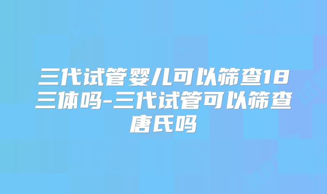 三代试管婴儿可以筛查18三体吗-三代试管可以筛查唐氏吗