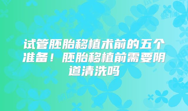 试管胚胎移植术前的五个准备！胚胎移植前需要阴道清洗吗