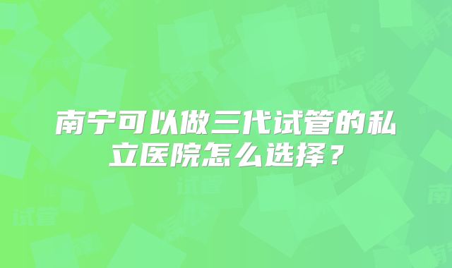 南宁可以做三代试管的私立医院怎么选择？