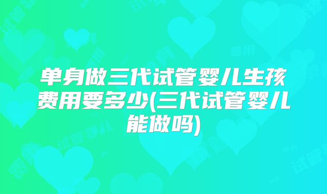 单身做三代试管婴儿生孩费用要多少(三代试管婴儿能做吗)