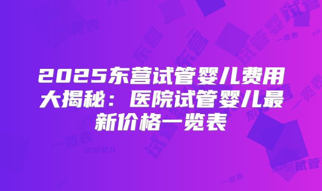 2025东营试管婴儿费用大揭秘：医院试管婴儿最新价格一览表