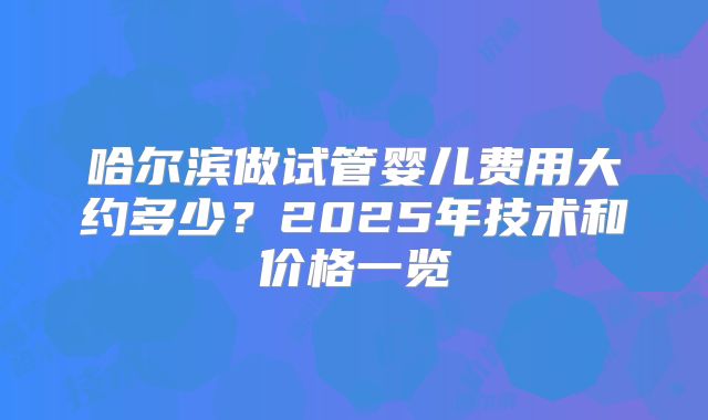 哈尔滨做试管婴儿费用大约多少?2025年技术和价格一览