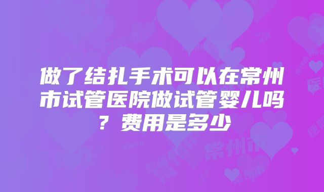 做了结扎手术可以在常州市试管医院做试管婴儿吗？费用是多少