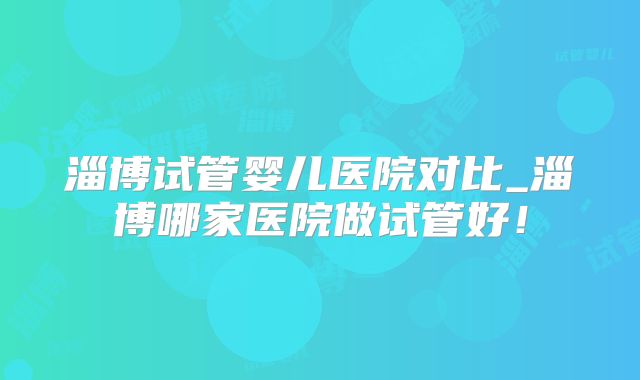 淄博试管婴儿医院对比_淄博哪家医院做试管好！