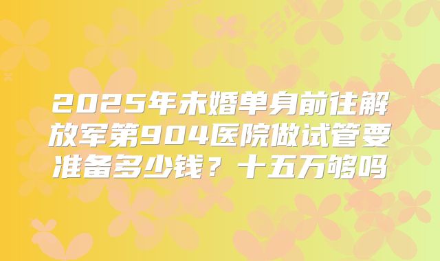 2025年未婚单身前往解放军第904医院做试管要准备多少钱？十五万够吗