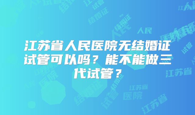 江苏省人民医院无结婚证试管可以吗?能不能做三代试管?