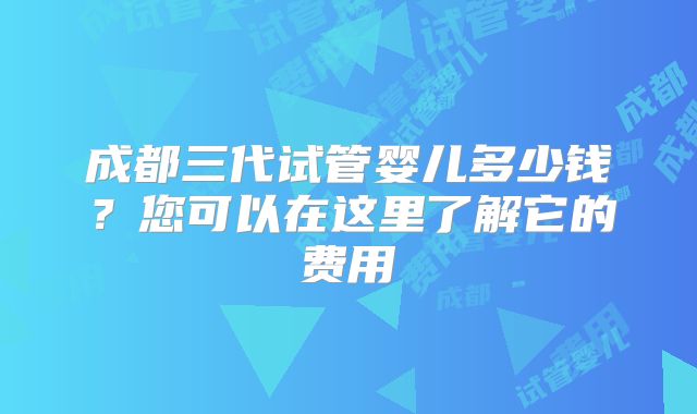 成都三代试管婴儿多少钱?您可以在这里了解它的费用