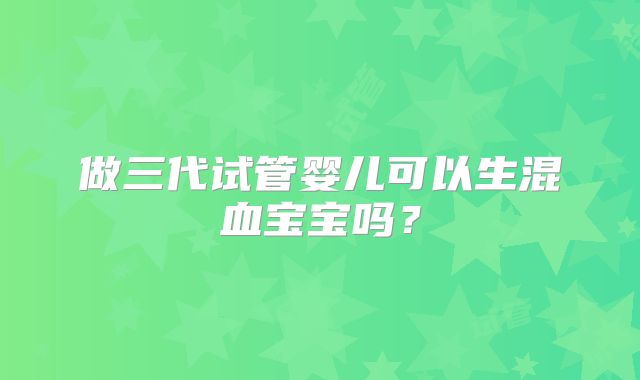 做三代试管婴儿可以生混血宝宝吗？