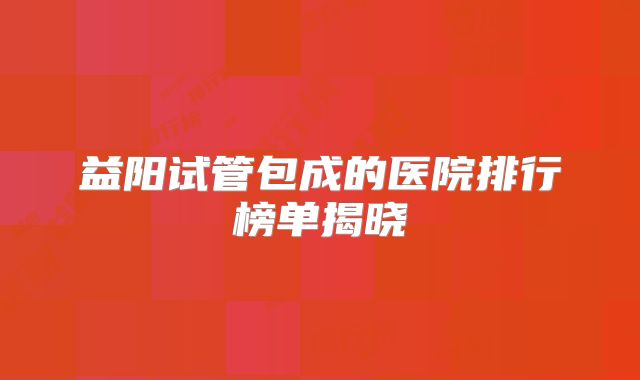 益阳试管包成的医院排行榜单揭晓