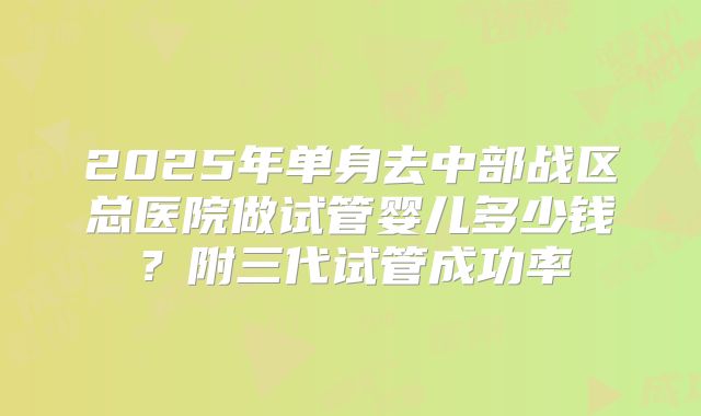 2025年单身去中部战区总医院做试管婴儿多少钱?附三代试管成功率