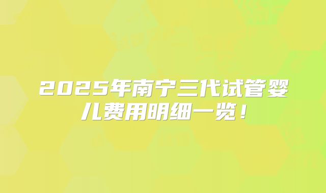 2025年南宁三代试管婴儿费用明细一览!
