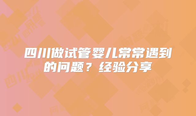 四川做试管婴儿常常遇到的问题？经验分享