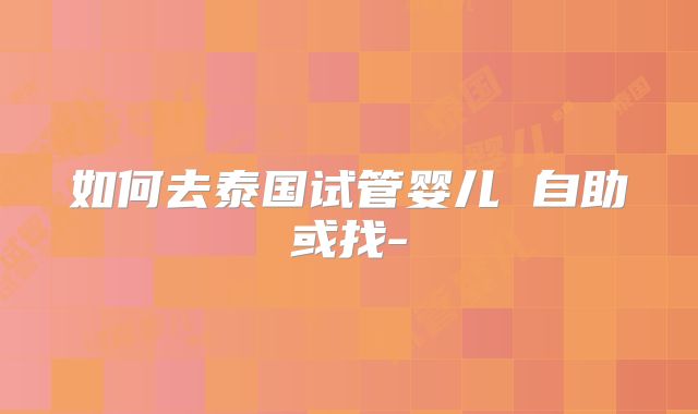 如何去泰国试管婴儿 自助或找-