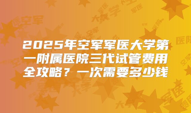 2025年空军军医大学第一附属医院三代试管费用全攻略？一次需要多少钱
