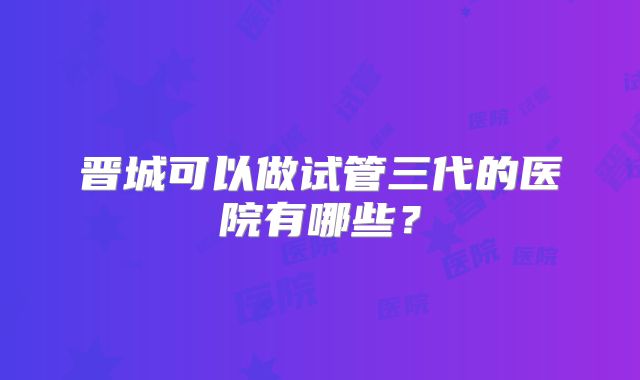 晋城可以做试管三代的医院有哪些？