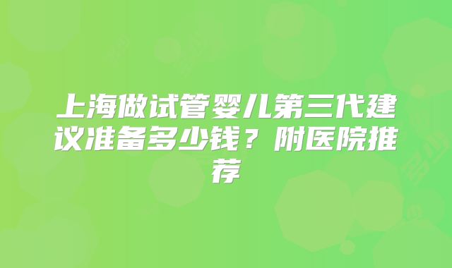 上海做试管婴儿第三代建议准备多少钱?附医院推荐