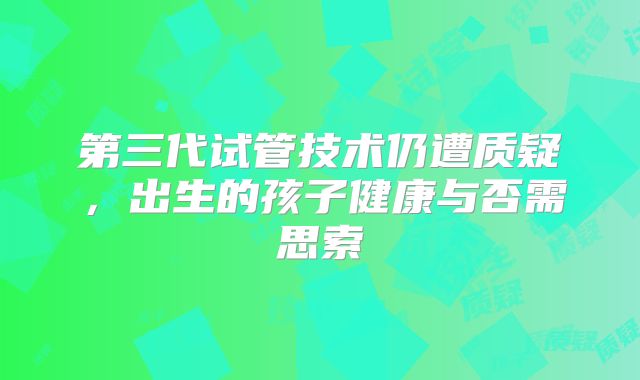 第三代试管技术仍遭质疑，出生的孩子健康与否需思索