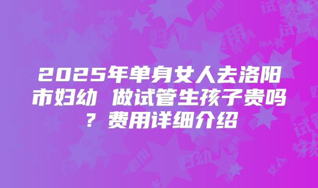 2025年单身女人去洛阳市妇幼 做试管生孩子贵吗?费用详细介绍
