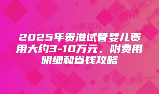 2025年贵港试管婴儿费用大约3-10万元，附费用明细和省钱攻略