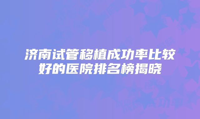 济南试管移植成功率比较好的医院排名榜揭晓