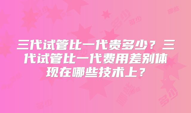 三代试管比一代贵多少？三代试管比一代费用差别体现在哪些技术上？