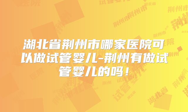 湖北省荆州市哪家医院可以做试管婴儿-荆州有做试管婴儿的吗!