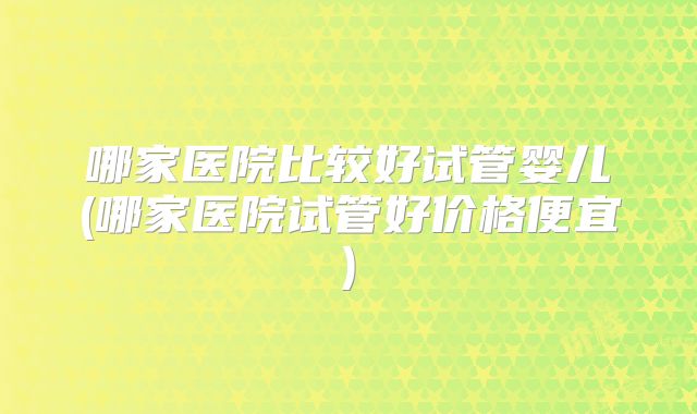 哪家医院比较好试管婴儿(哪家医院试管好价格便宜)