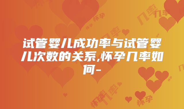 试管婴儿成功率与试管婴儿次数的关系,怀孕几率如何-