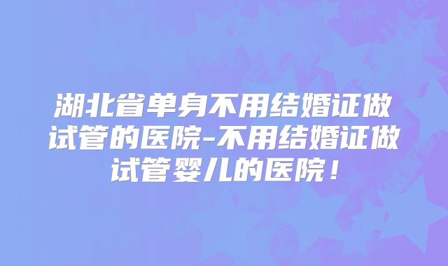湖北省单身不用结婚证做试管的医院-不用结婚证做试管婴儿的医院!
