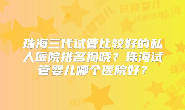 珠海三代试管比较好的私人医院排名揭晓?珠海试管婴儿哪个医院好?
