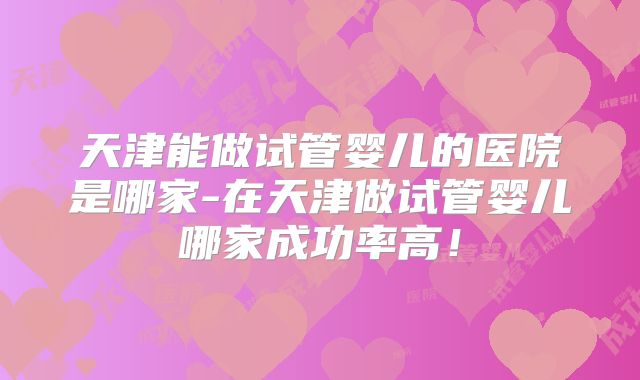 天津能做试管婴儿的医院是哪家-在天津做试管婴儿哪家成功率高！