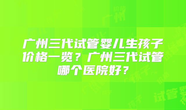 广州三代试管婴儿生孩子价格一览?广州三代试管哪个医院好?