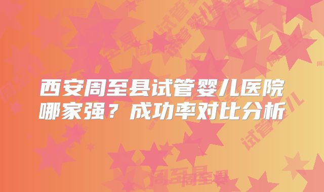西安周至县试管婴儿医院哪家强？成功率对比分析