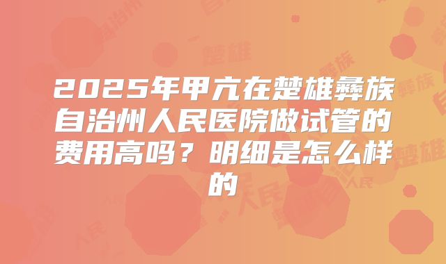 2025年甲亢在楚雄彝族自治州人民医院做试管的费用高吗？明细是怎么样的