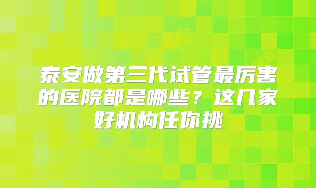 泰安做第三代试管最厉害的医院都是哪些？这几家好机构任你挑